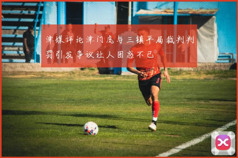 津媒评论津门虎与三镇平局裁判判罚引发争议让人困惑不已