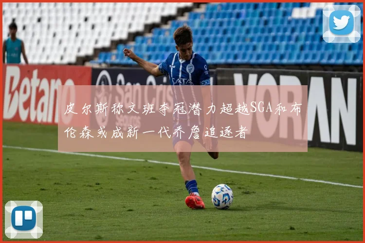 皮尔斯称文班夺冠潜力超越SGA和布伦森或成新一代乔詹追逐者