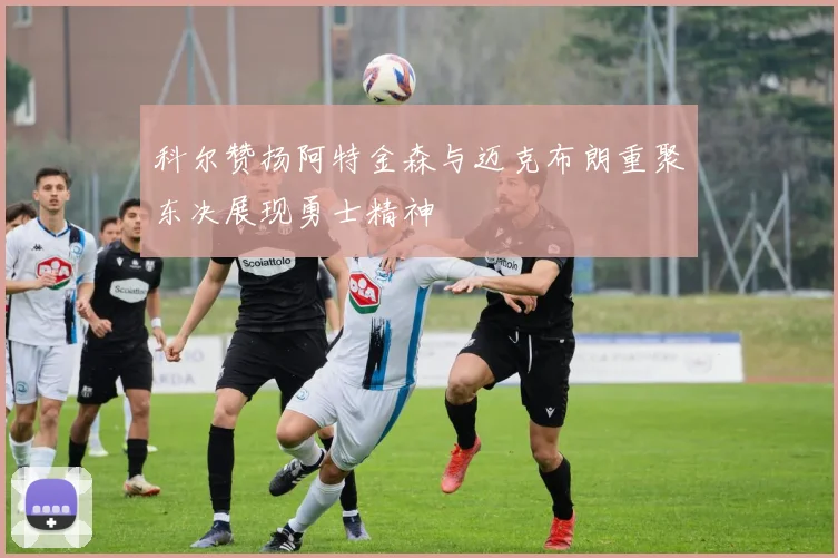 科尔赞扬阿特金森与迈克布朗重聚东决展现勇士精神