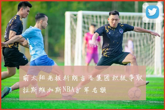 前太阳老板科朗吉洛集团积极争取拉斯维加斯NBA扩军名额