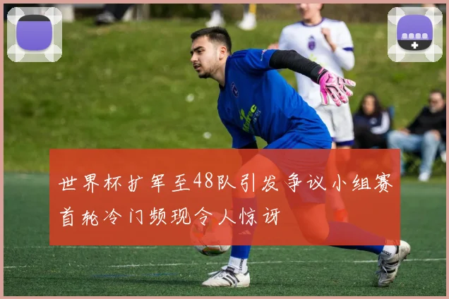 世界杯扩军至48队引发争议小组赛首轮冷门频现令人惊讶