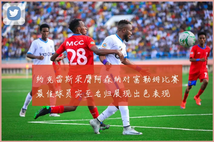 约克雷斯荣膺阿森纳对富勒姆比赛最佳球员实至名归展现出色表现