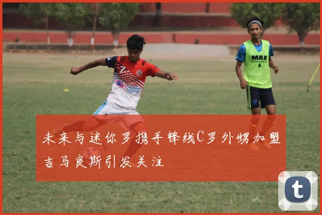 未来与迷你罗携手锋线C罗外甥加盟吉马良斯引发关注