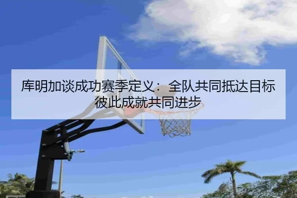 库明加谈成功赛季定义：全队共同抵达目标 彼此成就共同进步